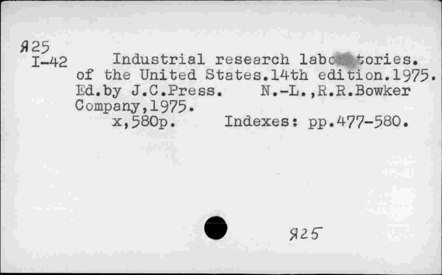 ﻿fl 25
1-42
Industrial research, labc< tories. of the United States.14th edition.1975« Ed.by J.0.Press.	N.-L.,R.R.Bowker
Company,1975»
x,580p. Indexes: pp.477-580.
fl25"